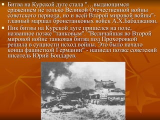 Битва на Курской дуге стала "…выдающимся сражением не только Великой Отечественной войны советского периода, но и всей Второй мировой войны"- главный маршал бронетанковых войск А.Х.Бабаджанян.  Пик битвы на Курской дуге пришелся на поле, названное позже "танковым". "Величайшая во Второй мировой войне танковая битва под Прохоровкой решила в сущности исход войны. Это было начало конца фашисткой Германии" - написал позже советский писатель Юрий Бондарев.  