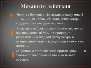 Левитра блокирует фосфодиэстераз у  типа 5  – ФДЭ - 5, наибольшее количество  которой  содержится в пещеристых телах В результате блокирования этого фермента накапливается цГМФ, что приводит к расслаблению гладкой мускула т уры в кавернозном теле и ассоциированных с ним артериол Следствием этого является приток крови  к тканям полового члена что и вызывает эрекцию  