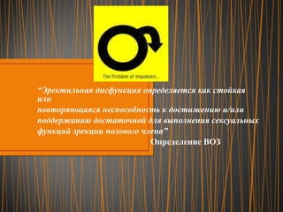 “ Эректильная дисфункция определяется как стойкая или повторяющаяся неспособность к достижению и/или поддержанию достаточной для выполнения сексуальных функций эрекции полового члена” Определение ВОЗ 