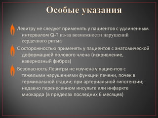 Левитру не следует применять у пациентов с удлиненным интервалом  Q-T из-за возможности нарушений сердечного ритма С осторожностью применять у пациентов с анатомической деформацией полового члена   (искривление, кавернозный фиброз) Безопасность Левитры не изучена у пациентов с тяжелыми нарушениями функции печени, почек в терминальной стадии; при   артериальной гипотензии; недавно перенесенном инсульте или инфаркте   миокарда   (в пределах   последних 6   месяцев) 