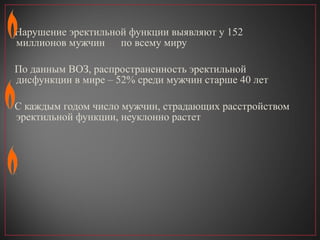 Нарушение эректильной функции выявля ю т у 152 миллионов мужчин  по всему миру По данным ВОЗ, распространенность эректильной дисфункции в мире – 52% среди мужчин старше 40 лет С каждым годом число мужчин, страда ю щих расстройством эректильной функции, неуклонно растет 