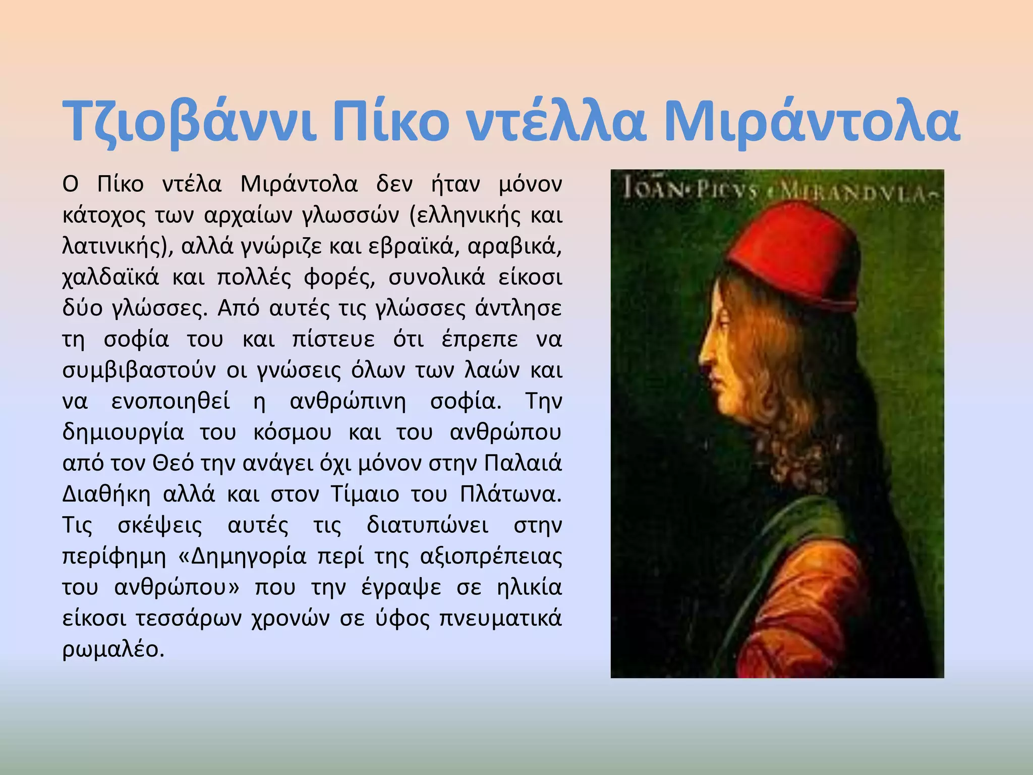 Τζιοβάννι Πίκο ντέλλαΜιράντολαΟ Πίκο ντέλαΜιράντολα δεν ήταν μόνον κάτοχος των αρχαίων γλωσσών (ελληνικής και λατινικής), αλλά γνώριζε και εβραϊκά, αραβικά, χαλδαϊκά και πολλές φορές, συνολικά είκοσι δύο γλώσσες. Από αυτές τις γλώσσες άντλησε τη σοφία του και πίστευε ότι έπρεπε να συμβιβαστούν οι γνώσεις όλων των λαών και να ενοποιηθεί η ανθρώπινη σοφία. Την δημιουργία του κόσμου και του ανθρώπου από τον Θεό την ανάγει όχι μόνον στην Παλαιά Διαθήκη αλλά και στον Τίμαιο του Πλάτωνα. Τις σκέψεις αυτές τις διατυπώνει στην περίφημη «Δημηγορία περί της αξιοπρέπειας του ανθρώπου» που την έγραψε σε ηλικία είκοσι τεσσάρων χρονών σε ύφος πνευματικά ρωμαλέο.