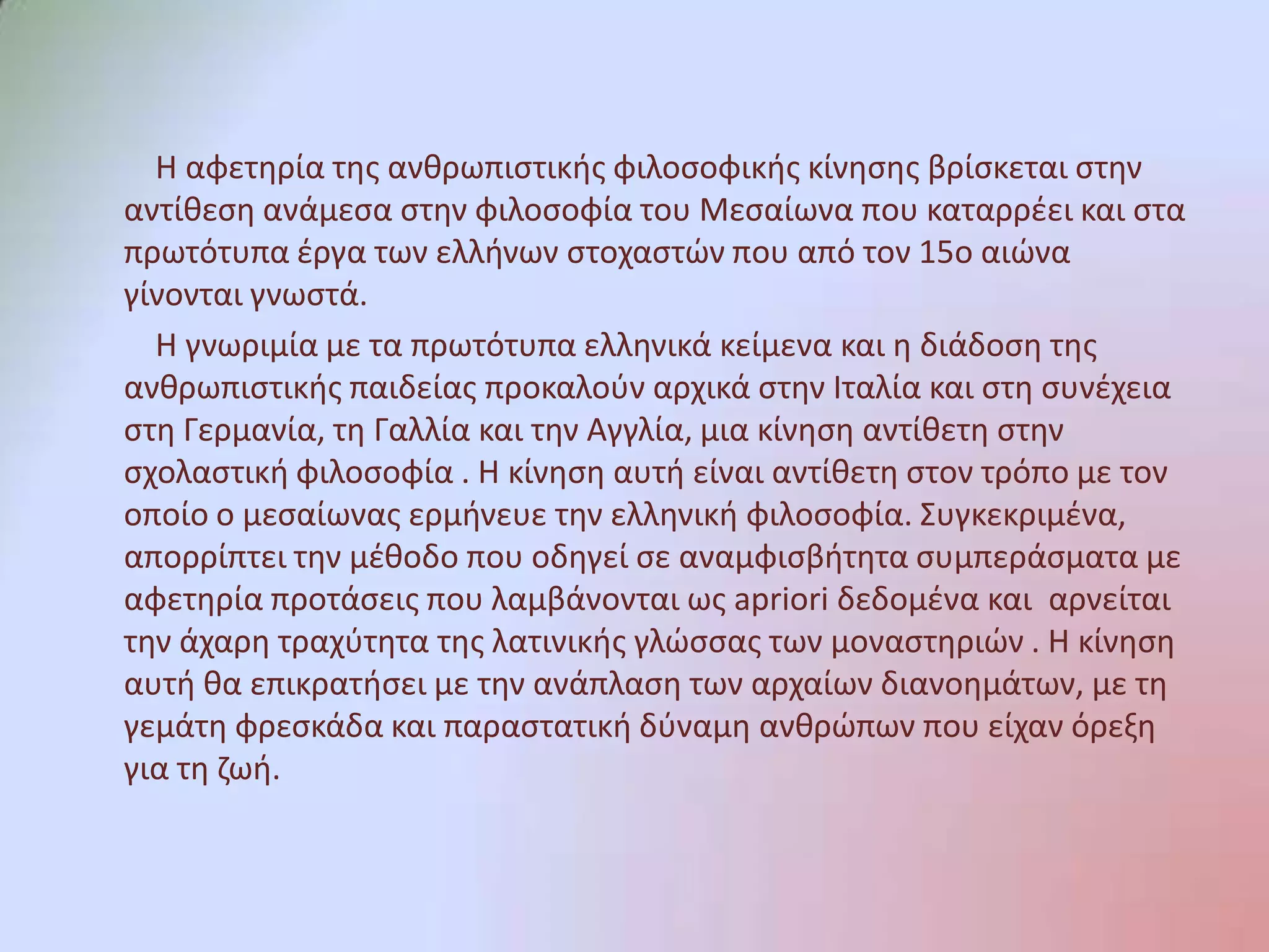           Η αφετηρία της ανθρωπιστικής φιλοσοφικής κίνησης βρίσκεται στην αντίθεση ανάμεσα στην φιλοσοφία του Μεσαίωνα που καταρρέει και στα πρωτότυπα έργα των ελλήνων στοχαστών που από τον 15ο αιώνα γίνονται γνωστά.          Η γνωριμία με τα πρωτότυπα ελληνικά κείμενα και η διάδοση της ανθρωπιστικής παιδείας προκαλούν αρχικά στην Ιταλία και στη συνέχεια στη Γερμανία, τη Γαλλία και την Αγγλία, μια κίνηση αντίθετη στην σχολαστική φιλοσοφία . Η κίνηση αυτή είναι αντίθετη στον τρόπο με τον οποίο ο μεσαίωνας ερμήνευε την ελληνική φιλοσοφία. Συγκεκριμένα, απορρίπτει την μέθοδο που οδηγεί σε αναμφισβήτητα συμπεράσματα με αφετηρία προτάσεις που λαμβάνονται ως apriori δεδομένα και  αρνείται την άχαρη τραχύτητα της λατινικής γλώσσας των μοναστηριών . Η κίνηση αυτή θα επικρατήσει με την ανάπλαση των αρχαίων διανοημάτων, με τη γεμάτη φρεσκάδα και παραστατική δύναμη ανθρώπων που είχαν όρεξη για τη ζωή.
