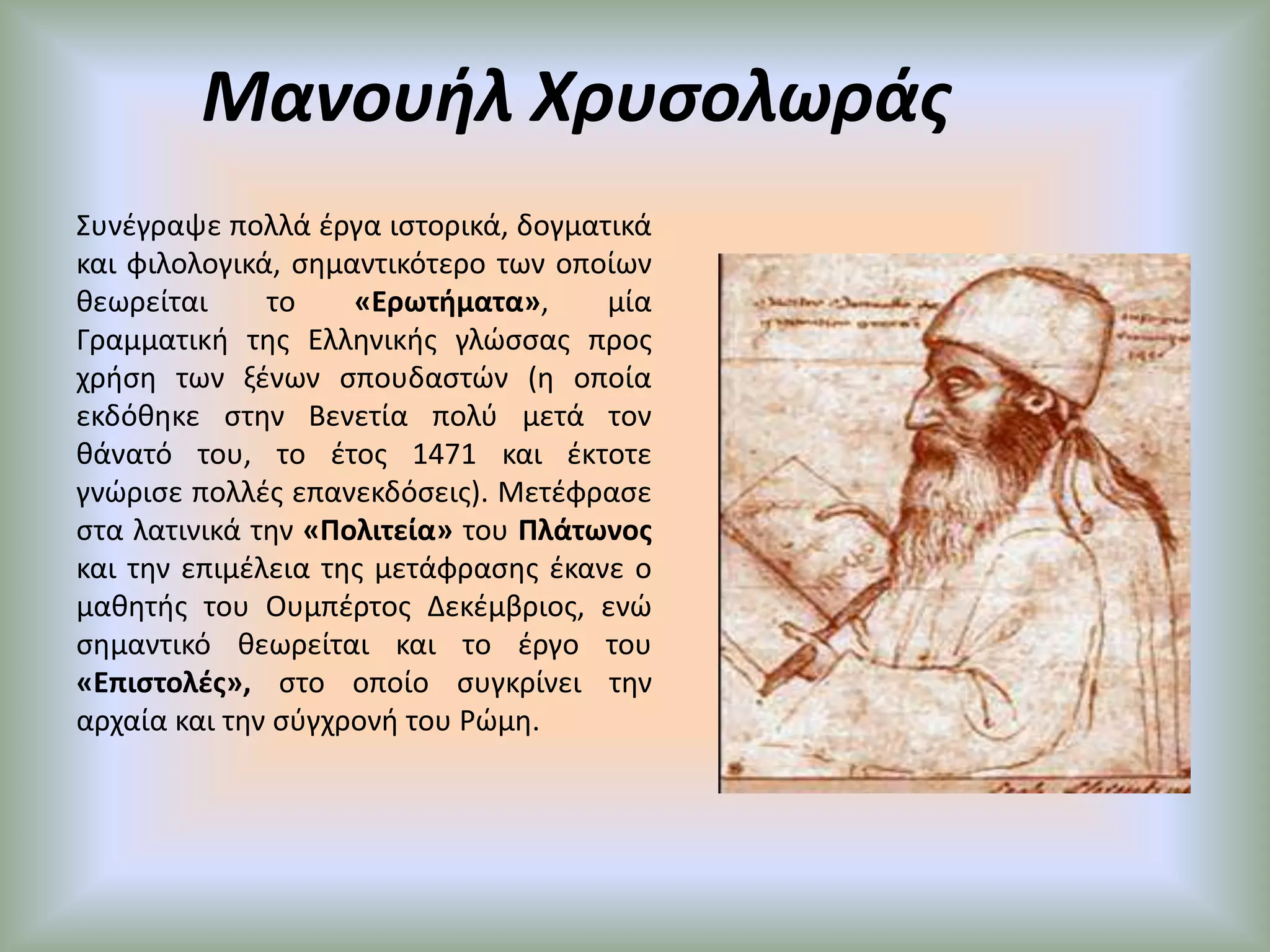 Μανουήλ ΧρυσολωράςΣυνέγραψε πολλά έργα ιστορικά, δογματικά και φιλολογικά, σημαντικότερο των οποίων θεωρείται το «Ερωτήματα», μία Γραμματική της Ελληνικής γλώσσας προς χρήση των ξένων σπουδαστών (η οποία εκδόθηκε στην Βενετία πολύ μετά τον θάνατό του, το έτος 1471 και έκτοτε γνώρισε πολλές επανεκδόσεις). Μετέφρασε στα λατινικά την «Πολιτεία» του Πλάτωνος και την επιμέλεια της μετάφρασης έκανε ο μαθητής του Ουμπέρτος Δεκέμβριος, ενώ σημαντικό θεωρείται και το έργο του «Επιστολές», στο οποίο συγκρίνει την αρχαία και την σύγχρονή του Ρώμη.