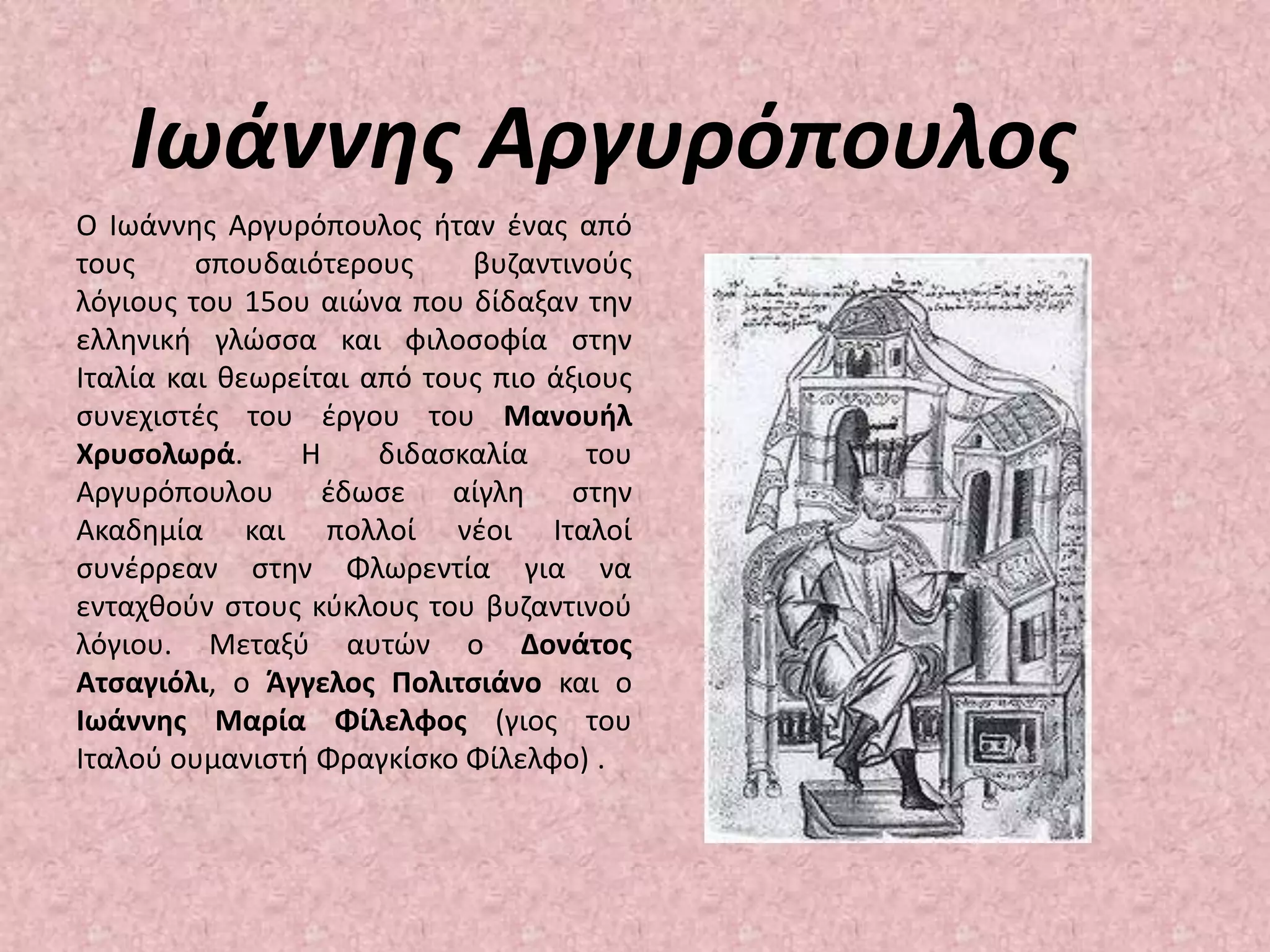 Ιωάννης ΑργυρόπουλοςΟ Ιωάννης Αργυρόπουλος ήταν ένας από τους σπουδαιότερους βυζαντινούς λόγιους του 15ου αιώνα που δίδαξαν την ελληνική γλώσσα και φιλοσοφία στην Ιταλία και θεωρείται από τους πιο άξιους συνεχιστές του έργου του Μανουήλ Χρυσολωρά. Η διδασκαλία του Αργυρόπουλου έδωσε αίγλη στην Ακαδημία και πολλοί νέοι Ιταλοί συνέρρεαν στην Φλωρεντία για να ενταχθούν στους κύκλους του βυζαντινού λόγιου. Μεταξύ αυτών ο Δονάτος Ατσαγιόλι, ο Άγγελος Πολιτσιάνο και ο Ιωάννης Μαρία Φίλελφος (γιος του Ιταλού ουμανιστή Φραγκίσκο Φίλελφο) .