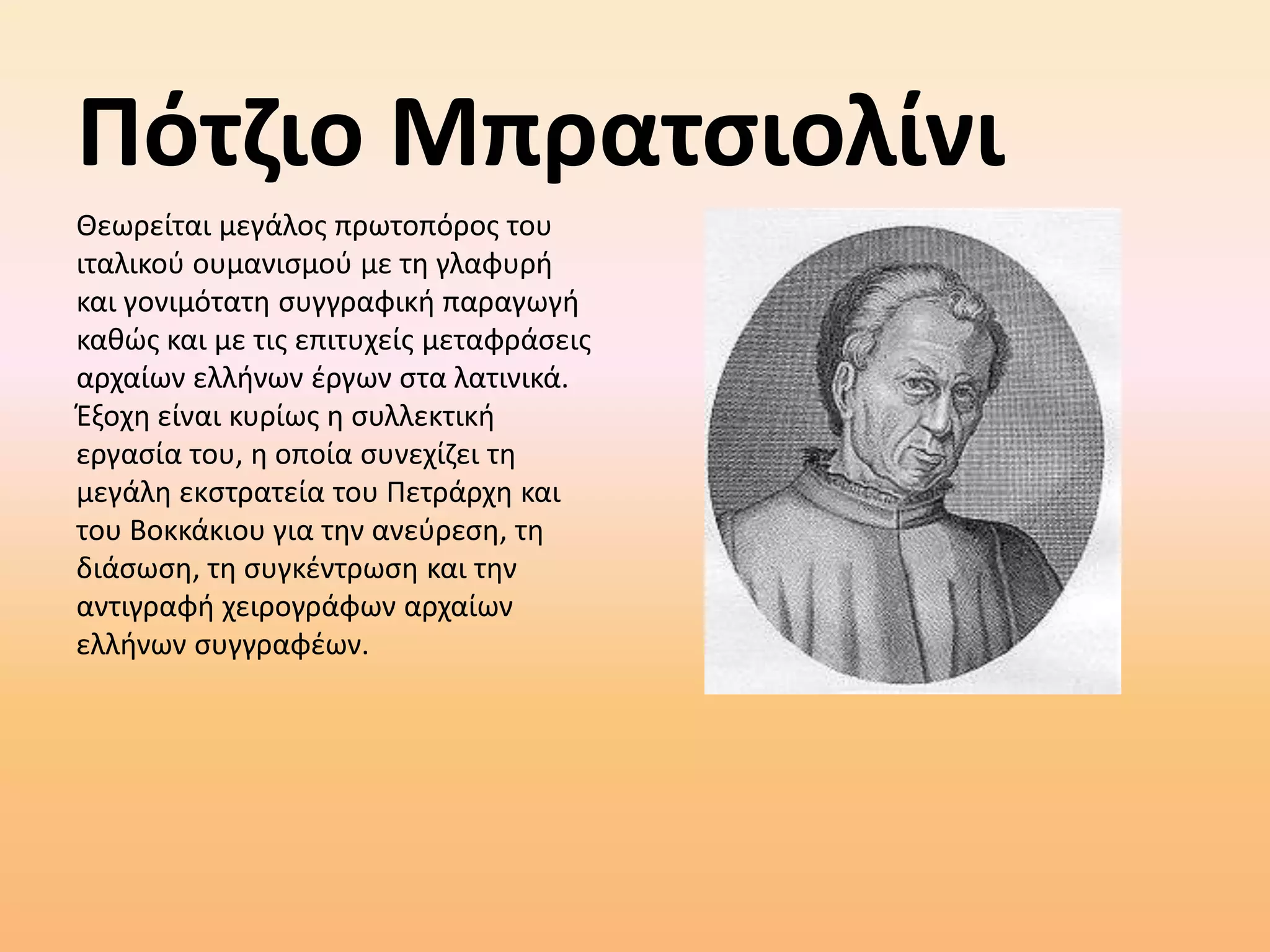 ΠότζιοΜπρατσιολίνιΘεωρείται μεγάλος πρωτοπόρος του ιταλικού ουμανισμού με τη γλαφυρή και γονιμότατη συγγραφική παραγωγή καθώς και με τις επιτυχείς μεταφράσεις αρχαίων ελλήνων έργων στα λατινικά. Έξοχη είναι κυρίως η συλλεκτική εργασία του, η οποία συνεχίζει τη μεγάλη εκστρατεία του Πετράρχη και του Βοκκάκιου για την ανεύρεση, τη διάσωση, τη συγκέντρωση και την αντιγραφή χειρογράφων αρχαίων ελλήνων συγγραφέων.