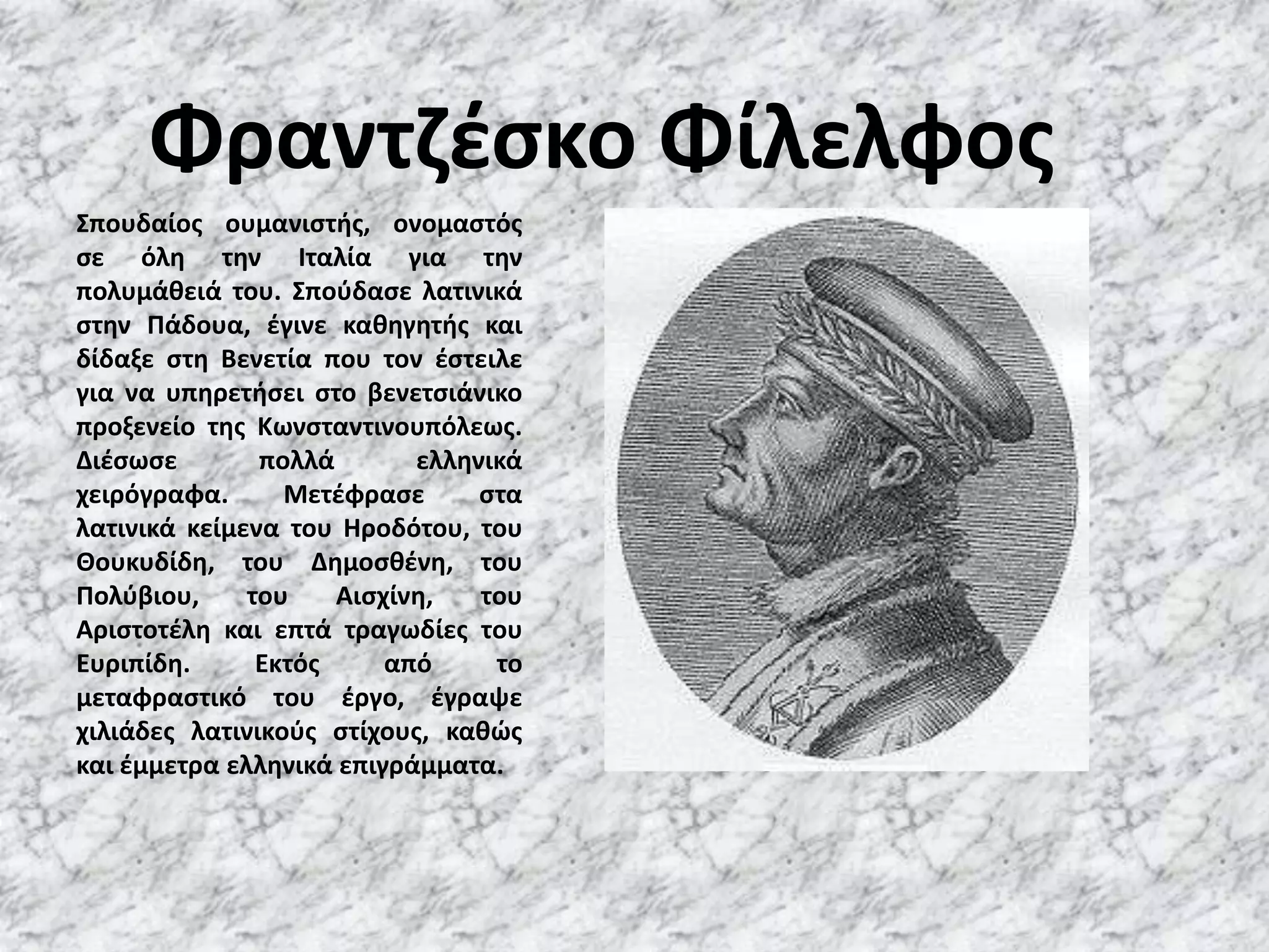 Φραντζέσκο ΦίλελφοςΣπουδαίος ουμανιστής, ονομαστός σε όλη την Ιταλία για την πολυμάθειά του. Σπούδασε λατινικά στην Πάδουα, έγινε καθηγητής και δίδαξε στη Βενετία που τον έστειλε για να υπηρετήσει στο βενετσιάνικο προξενείο της Κωνσταντινουπόλεως. Διέσωσε πολλά ελληνικά χειρόγραφα. Μετέφρασε στα λατινικά κείμενα του Ηροδότου, του Θουκυδίδη, του Δημοσθένη, του Πολύβιου, του Αισχίνη, του Αριστοτέλη και επτά τραγωδίες του Ευριπίδη. Εκτός από το μεταφραστικό του έργο, έγραψε χιλιάδες λατινικούς στίχους, καθώς και έμμετρα ελληνικά επιγράμματα.