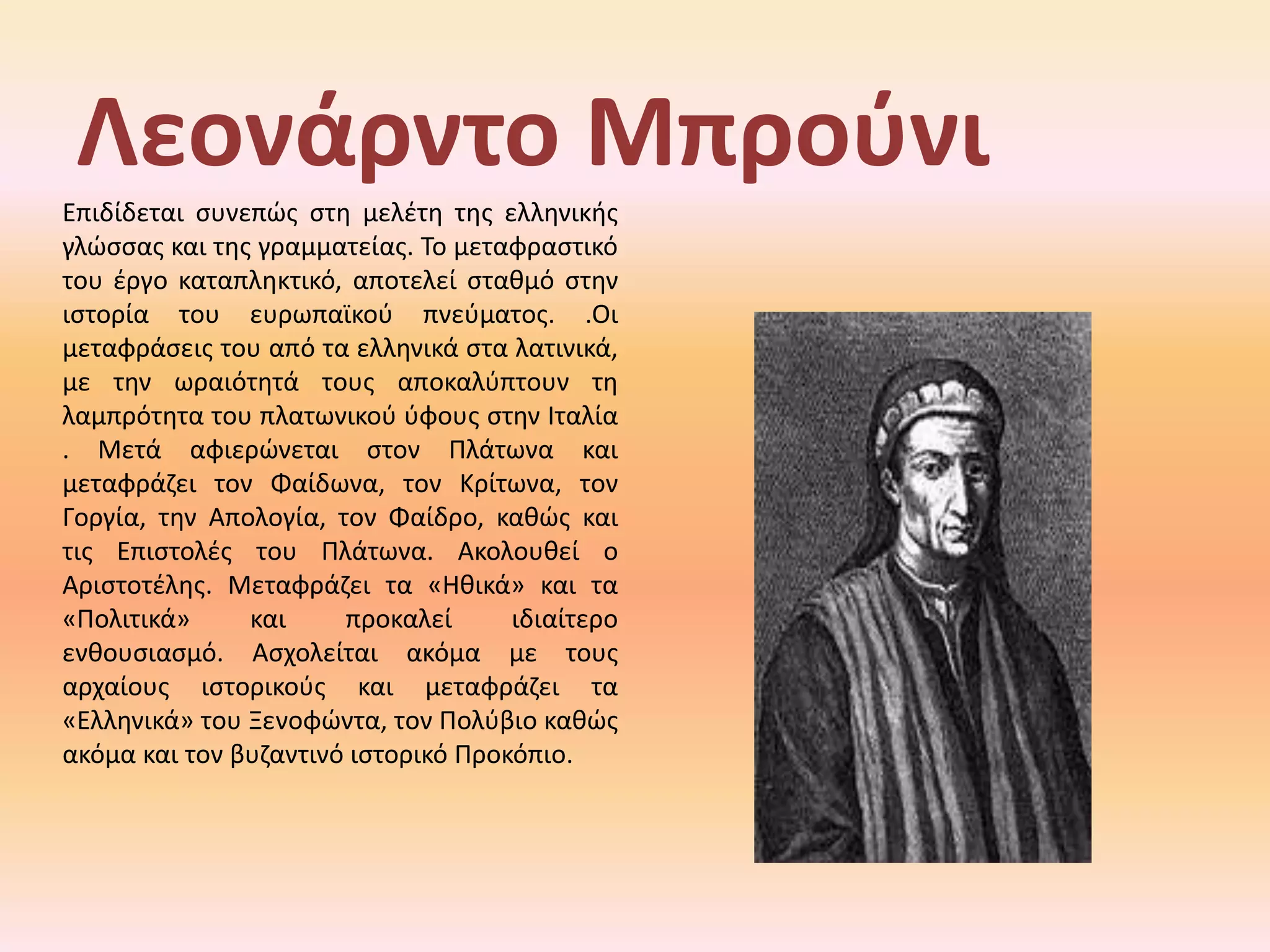 ΛεονάρντοΜπρούνιΕπιδίδεται συνεπώς στη μελέτη της ελληνικής γλώσσας και της γραμματείας.Τομεταφραστικότουέργοκαταπληκτικό, αποτελείσταθμόστηνιστορίατουευρωπαϊκούπνεύματος. .Οιμεταφράσειςτουαπόταελληνικάσταλατινικά, μετηνωραιότητάτουςαποκαλύπτουντηλαμπρότητατουπλατωνικούύφουςστηνΙταλία . Μετά αφιερώνεται στον Πλάτωνα και μεταφράζει τον Φαίδωνα, τον Κρίτωνα, τον Γοργία, την Απολογία, τον Φαίδρο, καθώς και τις Επιστολές του Πλάτωνα. Ακολουθεί ο Αριστοτέλης. Μεταφράζει τα «Ηθικά» και τα «Πολιτικά» και προκαλεί ιδιαίτερο ενθουσιασμό. Ασχολείται ακόμα με τους αρχαίους ιστορικούς και μεταφράζει τα «Ελληνικά» του Ξενοφώντα, τον Πολύβιο καθώς ακόμα και τον βυζαντινό ιστορικό Προκόπιο.