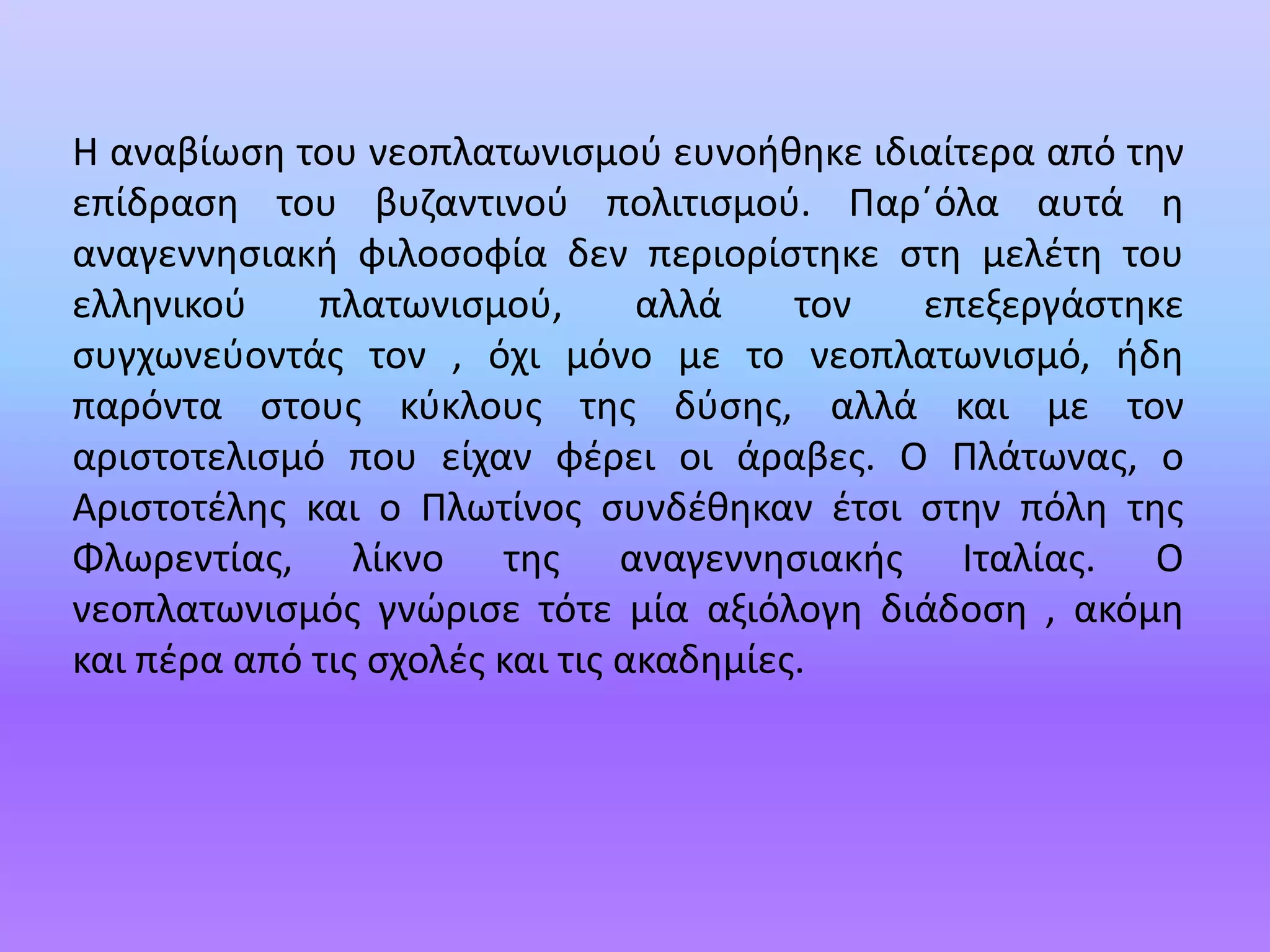 H αναβίωση του νεοπλατωνισμού ευνοήθηκε ιδιαίτερα από την επίδραση του βυζαντινού πολιτισμού. Παρ΄όλα αυτά η αναγεννησιακή φιλοσοφία δεν περιορίστηκε στη μελέτη του ελληνικού πλατωνισμού, αλλά τον επεξεργάστηκε συγχωνεύοντάς τον , όχι μόνο με το νεοπλατωνισμό, ήδη παρόντα στους κύκλους της δύσης, αλλά και με τον αριστοτελισμό που είχαν φέρει οι άραβες. Ο Πλάτωνας, ο Αριστοτέλης και ο Πλωτίνος συνδέθηκαν έτσι στην πόλη της Φλωρεντίας, λίκνο της αναγεννησιακής Ιταλίας. Ο νεοπλατωνισμός γνώρισε τότε μία αξιόλογη διάδοση , ακόμη και πέρα από τις σχολές και τις ακαδημίες.