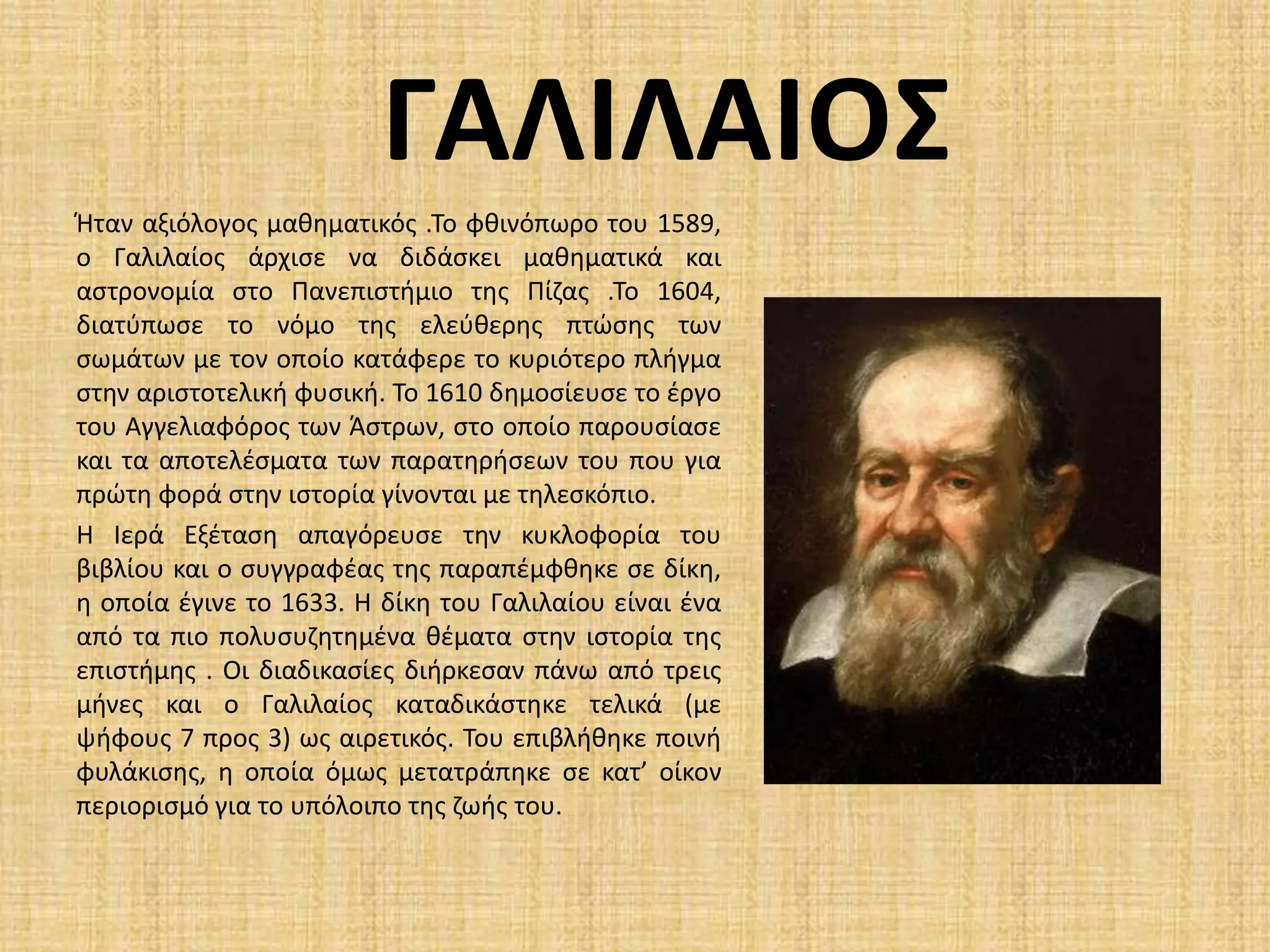 ΓΑΛΙΛΑΙΟΣΉταν αξιόλογος μαθηματικός .Το φθινόπωρο του 1589, ο Γαλιλαίος άρχισε να διδάσκει μαθηματικά και αστρονομία στο Πανεπιστήμιο της Πίζας .Το 1604, διατύπωσε το νόμο της ελεύθερης πτώσης των σωμάτων με τον οποίο κατάφερε το κυριότερο πλήγμα στην αριστοτελική φυσική. Το 1610 δημοσίευσε το έργο του Αγγελιαφόρος των Άστρων, στο οποίο παρουσίασε και τα αποτελέσματα των παρατηρήσεων του που για πρώτη φορά στην ιστορία γίνονται με τηλεσκόπιο. Η Ιερά Εξέταση απαγόρευσε την κυκλοφορία του βιβλίου και ο συγγραφέας της παραπέμφθηκε σε δίκη, η οποία έγινε το 1633. Η δίκη του Γαλιλαίου είναι ένα από τα πιο πολυσυζητημένα θέματα στην ιστορία της επιστήμης . Οι διαδικασίες διήρκεσαν πάνω από τρεις μήνες και ο Γαλιλαίος καταδικάστηκε τελικά (με ψήφους 7 προς 3) ως αιρετικός. Του επιβλήθηκε ποινή φυλάκισης, η οποία όμως μετατράπηκε σε κατ’ οίκον περιορισμό για το υπόλοιπο της ζωής του. 