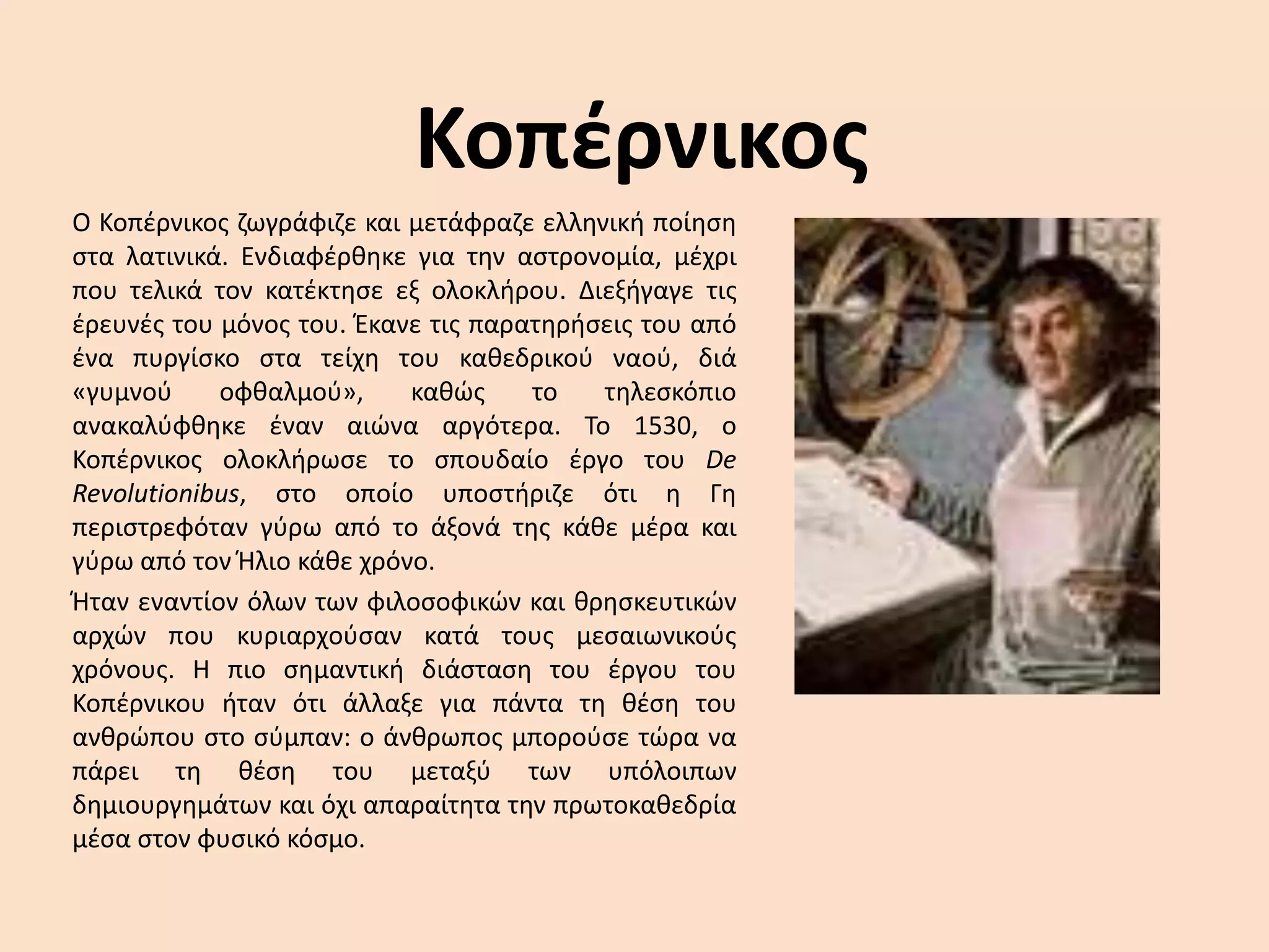 ΚοπέρνικοςO Κοπέρνικος ζωγράφιζε και μετάφραζε ελληνική ποίηση στα λατινικά. Ενδιαφέρθηκε για την αστρονομία, μέχρι που τελικά τον κατέκτησε εξ ολοκλήρου. Διεξήγαγε τις έρευνές του μόνος του. Έκανε τις παρατηρήσεις του από ένα πυργίσκο στα τείχη του καθεδρικού ναού, διά «γυμνού οφθαλμού», καθώς το τηλεσκόπιο ανακαλύφθηκε έναν αιώνα αργότερα. Το 1530, ο Κοπέρνικος ολοκλήρωσε το σπουδαίο έργο του De Revolutionibus, στο οποίο υποστήριζε ότι η Γη περιστρεφόταν γύρω από το άξονά της κάθε μέρα και γύρω από τον Ήλιο κάθε χρόνο. Ήταν εναντίον όλων των φιλοσοφικών και θρησκευτικών αρχών που κυριαρχούσαν κατά τους μεσαιωνικούς χρόνους. Η πιο σημαντική διάσταση του έργου του Κοπέρνικου ήταν ότι άλλαξε για πάντα τη θέση του ανθρώπου στο σύμπαν: ο άνθρωπος μπορούσε τώρα να πάρει τη θέση του μεταξύ των υπόλοιπων δημιουργημάτων και όχι απαραίτητα την πρωτοκαθεδρία μέσα στον φυσικό κόσμο. 
