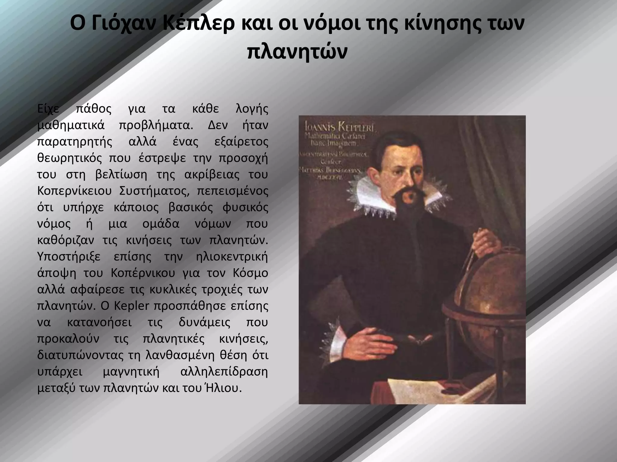Ο Γιόχαν Κέπλερ και οι νόμοι της κίνησης των πλανητώνΕίχε πάθος για τα κάθε λογής μαθηματικά προβλήματα. Δεν ήταν παρατηρητής αλλά ένας εξαίρετος θεωρητικός που έστρεψε την προσοχή του στη βελτίωση της ακρίβειας του Κοπερνίκειου Συστήματος, πεπεισμένος ότι υπήρχε κάποιος βασικός φυσικός νόμος ή μια ομάδα νόμων που καθόριζαν τις κινήσεις των πλανητών. Υποστήριξε επίσης την ηλιοκεντρική άποψη του Κοπέρνικου για τον Κόσμο αλλά αφαίρεσε τις κυκλικές τροχιές των πλανητών. Ο Kepler προσπάθησε επίσης να κατανοήσει τις δυνάμεις που προκαλούν τις πλανητικές κινήσεις, διατυπώνοντας τη λανθασμένη θέση ότι υπάρχει μαγνητική αλληλεπίδραση μεταξύ των πλανητών και του Ήλιου.