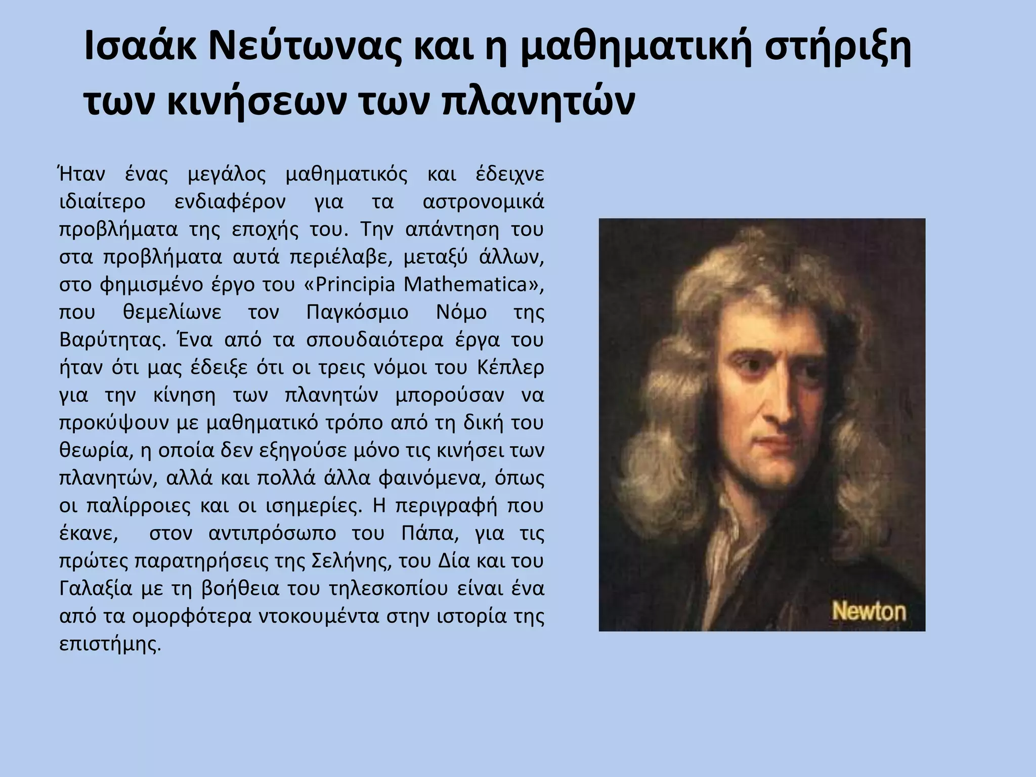 Ισαάκ Νεύτωνας και η μαθηματική στήριξη των κινήσεων των πλανητώνΉταν ένας μεγάλος μαθηματικός και έδειχνε ιδιαίτερο ενδιαφέρον για τα αστρονομικά προβλήματα της εποχής του. Την απάντηση του στα προβλήματα αυτά περιέλαβε, μεταξύ άλλων, στο φημισμένο έργο του «PrincipiaMathematica», που θεμελίωνε τον Παγκόσμιο Νόμο της Βαρύτητας. Ένα από τα σπουδαιότερα έργα του ήταν ότι μας έδειξε ότι οι τρεις νόμοι του Κέπλερ για την κίνηση των πλανητών μπορούσαν να προκύψουν με μαθηματικό τρόπο από τη δική του θεωρία, η οποία δεν εξηγούσε μόνο τις κινήσει των πλανητών, αλλά και πολλά άλλα φαινόμενα, όπως οι παλίρροιες και οι ισημερίες. Η περιγραφή που έκανε,  στον αντιπρόσωπο του Πάπα, για τις πρώτες παρατηρήσεις της Σελήνης, του Δία και του Γαλαξία με τη βοήθεια του τηλεσκοπίου είναι ένα από τα ομορφότερα ντοκουμέντα στην ιστορία της επιστήμης.
