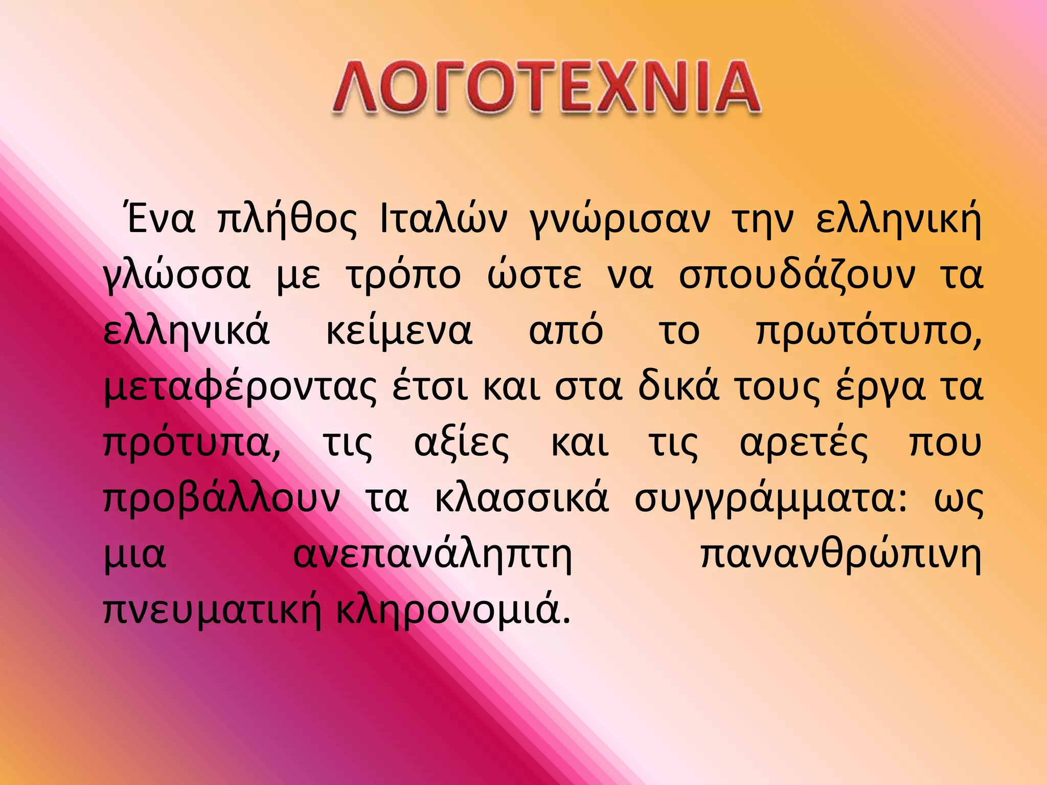      Ένα πλήθος Ιταλών γνώρισαν την ελληνική γλώσσα με τρόπο ώστε να σπουδάζουν τα ελληνικά κείμενα από το πρωτότυπο, μεταφέροντας έτσι και στα δικά τους έργα τα πρότυπα, τις αξίες και τις αρετές που προβάλλουν τα κλασσικά συγγράμματα: ως μια ανεπανάληπτη πανανθρώπινη πνευματική κληρονομιά.       ΛΟΓΟΤΕΧΝΙΑ