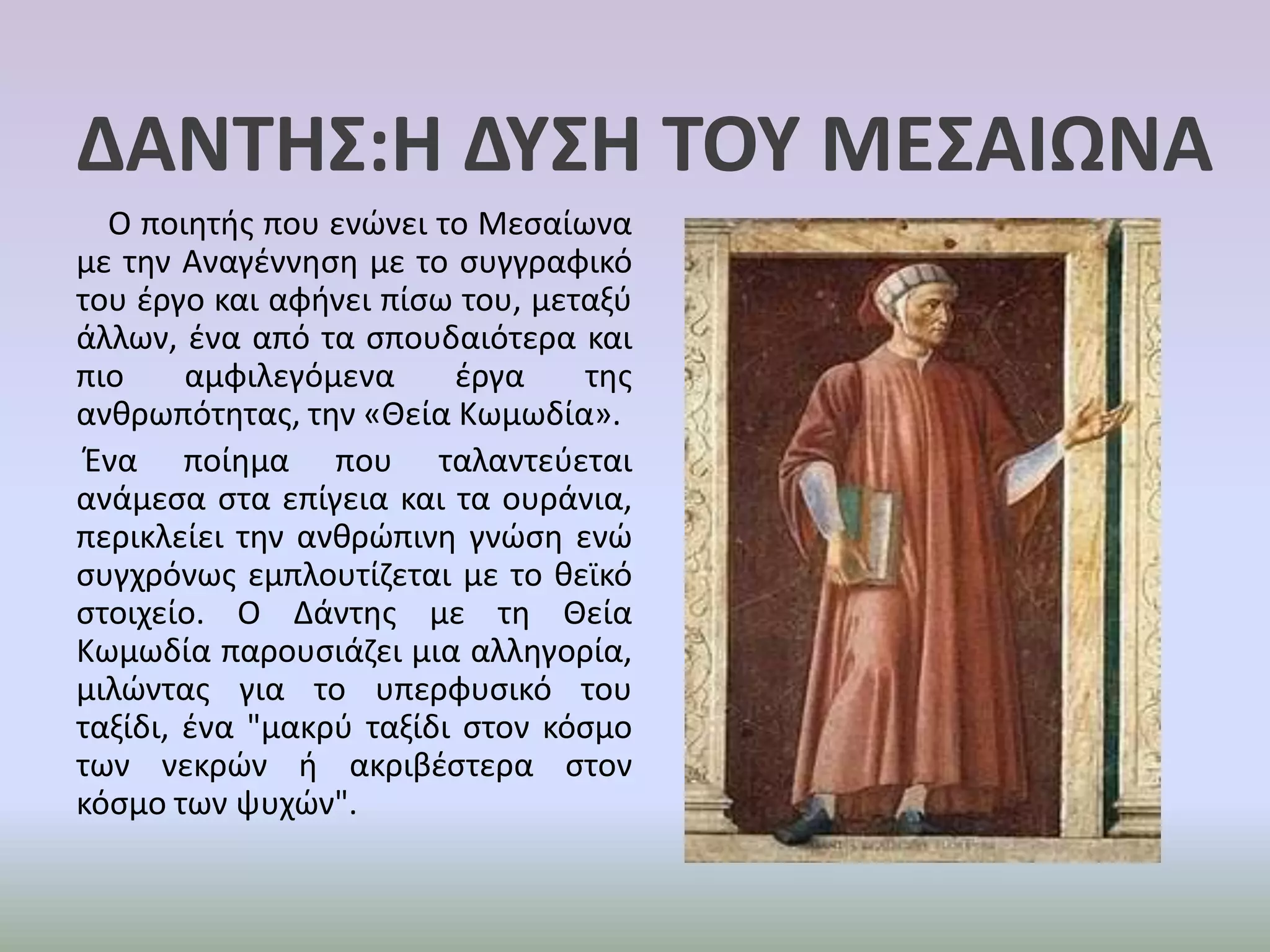 ΔΑΝΤΗΣ:Η ΔΥΣΗ ΤΟΥ ΜΕΣΑΙΩΝΑ    Ο ποιητής που ενώνει το Μεσαίωνα με την Αναγέννηση με το συγγραφικό του έργο και αφήνει πίσω του, μεταξύ άλλων, ένα από τα σπουδαιότερα και πιο αμφιλεγόμενα έργα της ανθρωπότητας, την «Θεία Κωμωδία». Ένα ποίημα που ταλαντεύεται ανάμεσα στα επίγεια και τα ουράνια, περικλείει την ανθρώπινη γνώση ενώ συγχρόνως εμπλουτίζεται με το θεϊκό στοιχείο. Ο Δάντης με τη Θεία Κωμωδία παρουσιάζει μια αλληγορία, μιλώντας για το υπερφυσικό του ταξίδι, ένα "μακρύ ταξίδι στον κόσμο των νεκρών ή ακριβέστερα στον κόσμο των ψυχών".