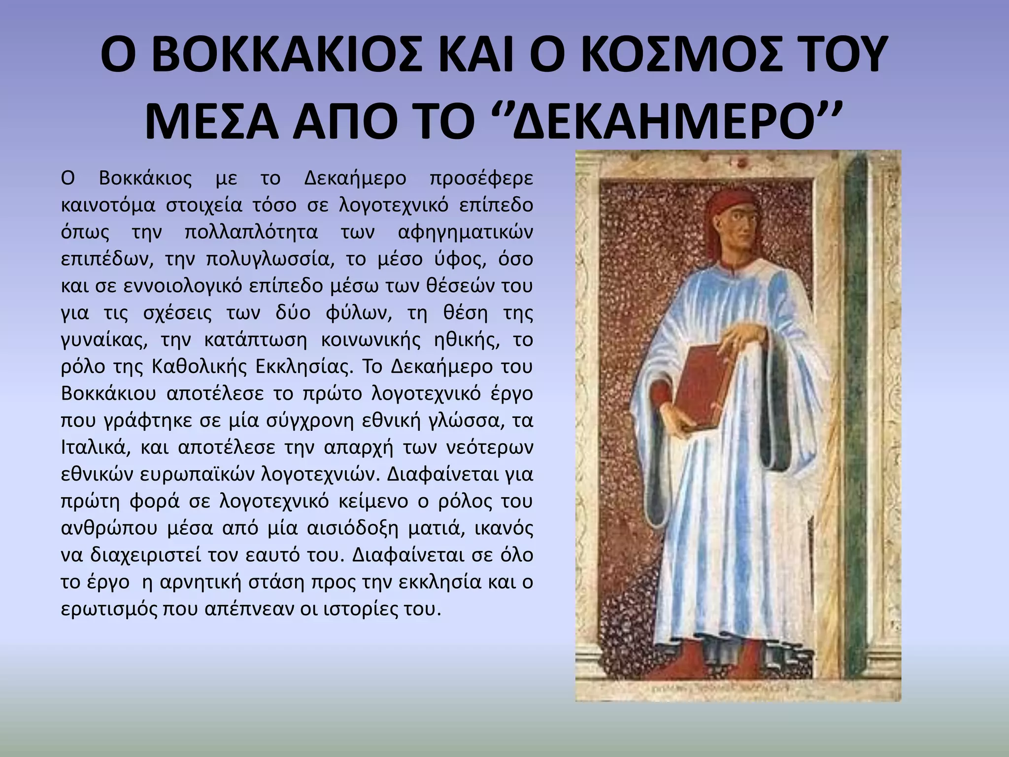 Ο ΒΟΚΚΑΚΙΟΣ ΚΑΙ Ο ΚΟΣΜΟΣ ΤΟΥ ΜΕΣΑ ΑΠΟ ΤΟ ‘’ΔΕΚΑΗΜΕΡΟ’’Ο Βοκκάκιος με το Δεκαήμερο προσέφερε καινοτόμα στοιχεία τόσο σε λογοτεχνικό επίπεδο όπως την πολλαπλότητα των αφηγηματικών επιπέδων, την πολυγλωσσία, το μέσο ύφος, όσο και σε εννοιολογικό επίπεδο μέσω των θέσεών του για τις σχέσεις των δύο φύλων, τη θέση της γυναίκας, την κατάπτωση κοινωνικής ηθικής, το ρόλο της Καθολικής Εκκλησίας. Το Δεκαήμερο του Βοκκάκιου αποτέλεσε το πρώτο λογοτεχνικό έργο που γράφτηκε σε μία σύγχρονη εθνική γλώσσα, τα Ιταλικά, και αποτέλεσε την απαρχή των νεότερων εθνικών ευρωπαϊκών λογοτεχνιών. Διαφαίνεται για πρώτη φορά σε λογοτεχνικό κείμενο ο ρόλος του ανθρώπου μέσα από μία αισιόδοξη ματιά, ικανός να διαχειριστεί τον εαυτό του. Διαφαίνεται σε όλο το έργο  η αρνητική στάση προς την εκκλησία και ο ερωτισμός που απέπνεαν οι ιστορίες του. 