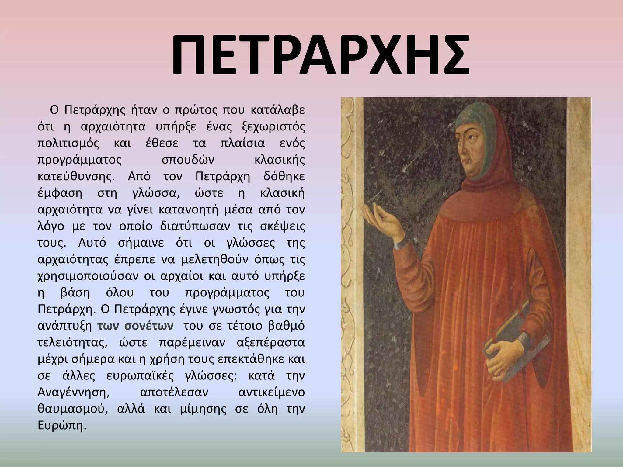 ΠΕΤΡΑΡΧΗΣ     Ο Πετράρχης ήταν ο πρώτος που κατάλαβε ότι η αρχαιότητα υπήρξε ένας ξεχωριστός πολιτισμός και έθεσε τα πλαίσια ενός προγράμματος σπουδών κλασικής κατεύθυνσης. Από τον Πετράρχη δόθηκε έμφαση στη γλώσσα, ώστε η κλασική αρχαιότητα να γίνει κατανοητή μέσα από τον λόγο με τον οποίο διατύπωσαν τις σκέψεις τους. Αυτό σήμαινε ότι οι γλώσσες της αρχαιότητας έπρεπε να μελετηθούν όπως τις χρησιμοποιούσαν οι αρχαίοι και αυτό υπήρξε η βάση όλου του προγράμματος του Πετράρχη. Ο Πετράρχης έγινε γνωστός για την ανάπτυξη των σονέτων  του σε τέτοιο βαθμό τελειότητας, ώστε παρέμειναν αξεπέραστα μέχρι σήμερα και η χρήση τους επεκτάθηκε και σε άλλες ευρωπαϊκές γλώσσες: κατά την Αναγέννηση, αποτέλεσαν αντικείμενο θαυμασμού, αλλά και μίμησης σε όλη την Ευρώπη.