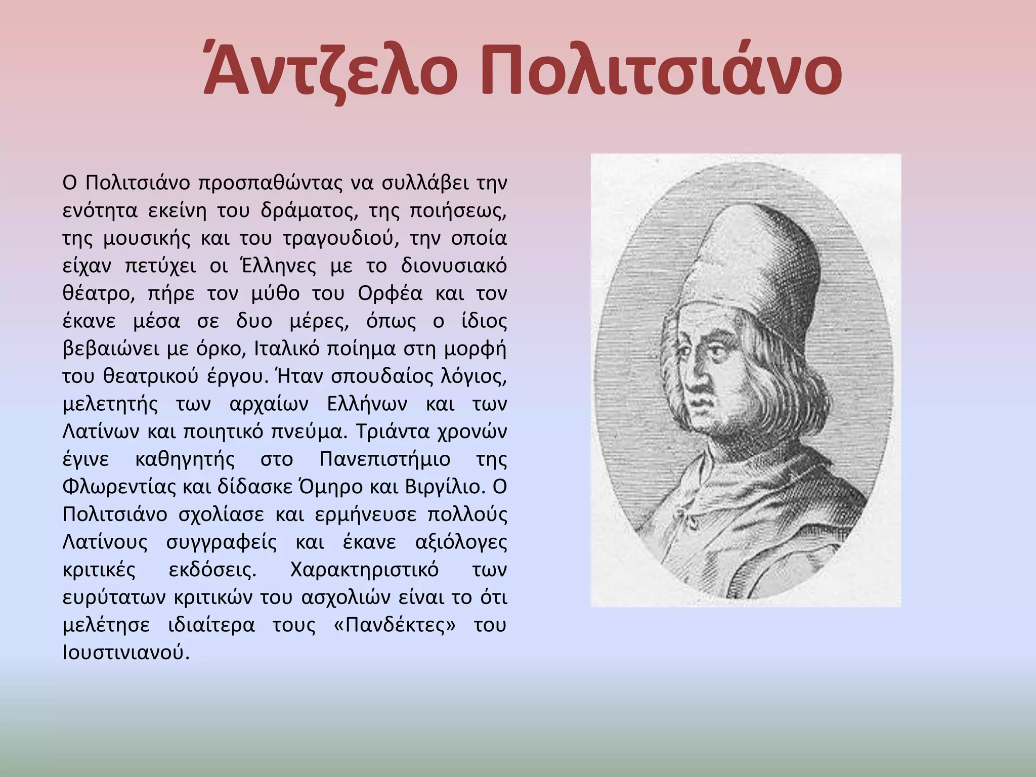 ΆντζελοΠολιτσιάνοΟ Πολιτσιάνο προσπαθώντας να συλλάβει την ενότητα εκείνη του δράματος, της ποιήσεως, της μουσικής και του τραγουδιού, την οποία είχαν πετύχει οι Έλληνες με το διονυσιακό θέατρο, πήρε τον μύθο του Ορφέα και τον έκανε μέσα σε δυο μέρες, όπως ο ίδιος βεβαιώνει με όρκο, Ιταλικό ποίημα στη μορφή του θεατρικού έργου. Ήταν σπουδαίος λόγιος, μελετητής των αρχαίων Ελλήνων και των Λατίνων και ποιητικό πνεύμα. Τριάντα χρονών έγινε καθηγητής στο Πανεπιστήμιο της Φλωρεντίας και δίδασκε Όμηρο και Βιργίλιο. Ο Πολιτσιάνο σχολίασε και ερμήνευσε πολλούς Λατίνους συγγραφείς και έκανε αξιόλογες κριτικές εκδόσεις. Χαρακτηριστικό των ευρύτατων κριτικών του ασχολιών είναι το ότι μελέτησε ιδιαίτερα τους «Πανδέκτες» του Ιουστινιανού.