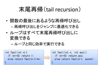 末尾再帰（tail recursion）
• 関数の最後にあるような再帰呼び出し
    – 再帰呼び出しをジャンプに最適化できる
• ループはすべて末尾再帰呼び出しに
  変換できる
    – ループと同じ効率で実行できる

int fac...