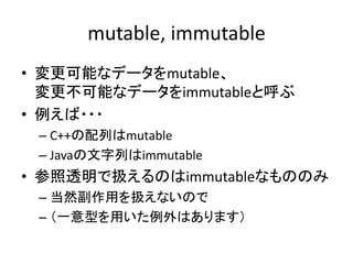 mutable, immutable
• 変更可能なデータをmutable、
  変更不可能なデータをimmutableと呼ぶ
• 例えば・・・
 – C++の配列はmutable
 – Javaの文字列はimmutable
• 参照透明で扱え...