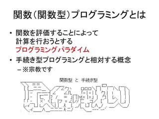 関数（関数型）プログラミングとは
• 関数を評価することによって
  計算を行おうとする
  プログラミングパラダイム
• 手続き型プログラミングと相対する概念
 – ※宗教です
 