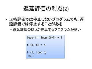 遅延評価の利点(2)
• 正格評価では停止しないプログラムでも、遅
  延評価では停止することがある
 – 遅延評価のほうが停止するプログラムが多い

      loop i = loop (i+1) + 1

      f (a, b) = a

      f (1, loop 0)
       => 1
 