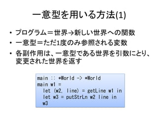 一意型を用いる方法(1)
• プログラム＝世界→新しい世界への関数
• 一意型＝ただ1度のみ参照される変数
• 各副作用は、一意型である世界を引数にとり、
  変更された世界を返す

    main :: *World -> *World
    main w1 =
      let (w2, line) = getLine w1 in
      let w3 = putStrLn w2 line in
      w3
 