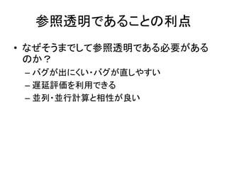 参照透明であることの利点
• なぜそうまでして参照透明である必要がある
  のか？
 – バグが出にくい・バグが直しやすい
 – 遅延評価を利用できる
 – 並列・並行計算と相性が良い
 