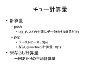 キュー計算量
• 計算量
 – push
   • O(1) (リストの先頭にデータ付け加えるだけ)
 – pop
   • ワーストケース : O(n)
   • ならし(amortized)計算量： O(1)
• ※ならし計算量
 – 一回あたりの平均計算量
 