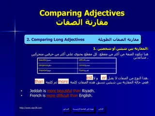 1.  المقارنة بين شيئين أو شخصين : هنا تتكون الصفة من أكثر من مقطع، كل مقطع يحتوي على أكثر من حرفين متحركين متباعدين .  هذا النوع من الصفات لا يقبل  و لا  . ففي حالة المقارنة بين شيئين تسبق هذه الصفات كلمة  ثم كلمة  Jeddah is  more beautiful   than  Riyadh. French is  more difficult  than  English. Comparing Adjectives مقارنة الصفات er est 2. Comparing Long Adjectives  مقارنة الصفات الطويلة than more عودة إلى القائمة الرئيسية عودة إلى القائمة الرئيسية التالي السابق correct صحيح  dangerous خطر  Fluent فصيح  Important مهم  difficult صعب  beautiful جميل  