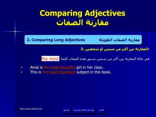 2.  المقارنة بين أكثر من شيئين أو شخصين : في حالة المقارنة بين أكثر من شيئين تسبق هذه الصفات كلمة Amal is  the   most beautiful  girl in her class. This is  the   most important  subject in this book. Comparing Adjectives مقارنة الصفات عودة إلى القائمة الرئيسية التالي السابق 2. Comparing Long Adjectives  مقارنة الصفات الطويلة the most عودة إلى القائمة الرئيسية 