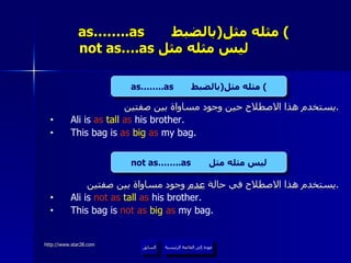 as……..as  مثله مثل  ( بالضبط )     not as….as  ليس مثله مثل  يستخدم هذا الاصطلاح حين وجود مساواة بين صفتين . Ali is  as  tall  as  his brother. This bag is  as  big   as  my bag. يستخدم هذا الاصطلاح في حالة  عدم  وجود مساواة بين صفتين . Ali is  not as  tall  as  his brother. This bag is  not as  big   as  my bag. عودة إلى القائمة الرئيسية as……..as  مثله مثل  ( بالضبط ) not as……..as  ليس مثله مثل عودة إلى القائمة الرئيسية السابق 