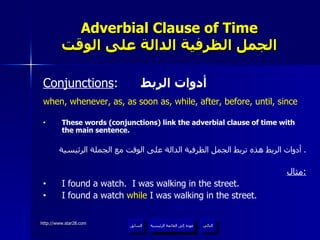 Adverbial Clause of Time الجمل الظرفية الدالة على الوقت Conjunctions :  أدوات الربط when, whenever, as, as soon as, while, after, before, until, since These words (conjunctions) link the adverbial clause of time with the main sentence. أدوات الربط هذه تربط الجمل الظرفية الدالة على الوقت مع الجملة الرئيسية .  مثال : I found a watch.  I was walking in the street. I found a watch  while  I was walking in the street. عودة إلى القائمة الرئيسية عودة إلى القائمة الرئيسية التالي السابق 