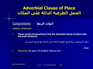 Adverbial Clause of Place الجمل الظرفية الدالة على المكان Conjunctions :  أدوات الربط where, wherever These words (conjunctions) link the adverbial clause of place with the main sentence. أدوات الربط هذه تربط الجمل الظرفية الدالة على المكان مع الجملة الرئيسية . مثال : Wherever  he goes his brother follows him. عودة إلى القائمة الرئيسية عودة إلى القائمة الرئيسية التالي السابق 