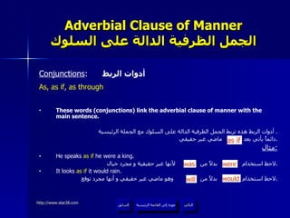 Adverbial Clause of Manner الجمل الظرفية الدالة على السلوك Conjunctions :  أدوات الربط As, as if, as through These words (conjunctions) link the adverbial clause of manner with the main sentence. أدوات الربط هذه تربط الجمل الظرفية الدالة على السلوك مع الجملة الرئيسية .  دائماً يأتي بعد  ماضي غير حقيقي . مثال : He speaks  as if  he were a king. لاحظ استخدام  بدلاً من  لأنها غير حقيقية و مجرد خيال . It looks  as if  it would rain. لاحظ استخدام  بدلاً من  وهو ماضي غير حقيقي و أنها مجرد توقع . as if will would was were عودة إلى القائمة الرئيسية عودة إلى القائمة الرئيسية التالي السابق 