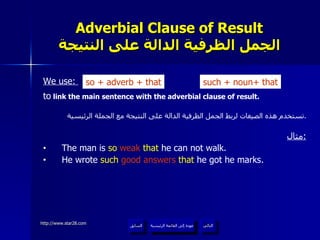Adverbial Clause of Result الجمل الظرفية الدالة على النتيجة We use:  to  link the main sentence with the adverbial clause of result. تستخدم هذه الصيغات لربط الجمل الظرفية الدالة على النتيجة مع الجملة الرئيسية . مثال : The man is  so  weak  that  he can not walk. He wrote  such   good answers   that  he got he marks. so  +  adverb + that such + noun +  that عودة إلى القائمة الرئيسية عودة إلى القائمة الرئيسية التالي السابق 