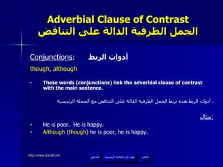 Adverbial Clause of Contrast الجمل الظرفية الدالة على التناقض Conjunctions :  أدوات الربط though, although These words (conjunctions) link the adverbial clause of contrast with the main sentence. أدوات الربط هذه تربط الجمل الظرفية الدالة على التناقض مع الجملة الرئيسية .  مثال : He is poor.  He is happy. Although  ( though ) he is poor, he is happy. عودة إلى القائمة الرئيسية عودة إلى القائمة الرئيسية التالي السابق 