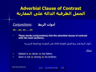 Adverbial Clause of Contrast الجمل الظرفية الدالة على المقارنة Conjunctions :  أدوات الربط as….as, so……as These words (conjunctions) link the adverbial clause of contrast with the main sentence. أدوات الربط هذه تربط الجمل الظرفية الدالة على المقارنة مع الجملة الرئيسية .  مثال : Nabeel is  as  clever  as  his father. Sami is not  so  strong  as  his brother. عودة إلى القائمة الرئيسية عودة إلى القائمة الرئيسية التالي السابق 