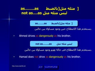 as……..as  مثله مثل  [ بالضبط   ]     not as….as  ليس مثله مثل  يستخدم هذا الاصطلاح حين وجود مساواة بين حالين . Ahmed drives  as  dangerously  as  his brother. يستخدم هذا الاصطلاح في حالة  عدم  وجود مساواة بين حالين . Hamad does  not  drive  as  dangerously  as  his brother. عودة إلى القائمة الرئيسية السابق as……..as  مثله مثل  [ بالضبط   ] not as……..as  ليس مثله مثل عودة إلى القائمة الرئيسية 