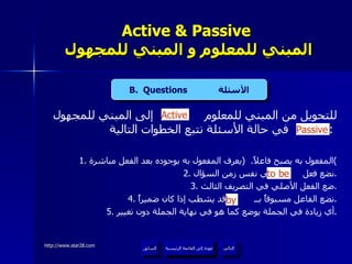 Active & Passive   المبني للمعلوم و المبني للمجهول للتحويل من المبني للمعلوم  إلى المبني للمجهول  في حالة الأسئلة نتبع الخطوات التالية  :  1.  المفعول به يصبح فاعلاً .  ( يعرف المفعول به بوجوده بعد الفعل مباشرة ) 2.  نضع فعل  في نفس زمن السؤال . 3.  ضع الفعل الأصلي في التصريف الثالث . 4.  نضع الفاعل مسبوقاً بــ  وقد يشطب إذا كان ضميراً . 5.  أي زيادة في الجملة يوضع كما هو في نهاية الجملة دون تغيير . by Active to be Passive B.  Questions  الأسئلة عودة إلى القائمة الرئيسية عودة إلى القائمة الرئيسية التالي السابق 