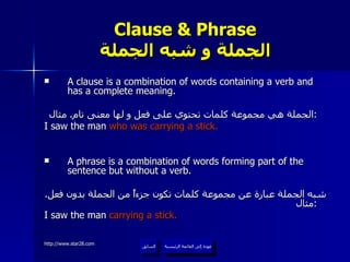 Clause & Phrase الجملة و شبه الجملة A clause is a combination of words containing a verb and has a complete meaning. الجملة هي مجموعة كلمات تحتوي على فعل و لها معنى تام .  مثال :   I saw the man  who was carrying a stick. A phrase is a combination of words forming part of the sentence but without a verb.  شبه الجملة عبارة عن مجموعة كلمات تكون جزءاً من الجملة بدون فعل .  مثال :   I saw the man  carrying a stick. عودة إلى القائمة الرئيسية السابق عودة إلى القائمة الرئيسية 