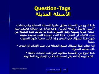 Question-Tags   الأسئلة المذيلة هذا النوع من الأسئلة يطلق عليها الأسئلة المذيلة وهي تعادل ”أليس كذلك؟“ باللغة العربية .  وهو عبارة عن سؤال مختصر يتبع جملة خبرية تسبقه وهذا السؤال عادة ما يخالف هذه الجملة من حيث الإثبات أو  ألنفي .  فإذا كانت الجملة التي تسبقه مثبتة يكون هذا السؤال في النفي و إذا كانت منفية يكون السؤال مثبتاً . *  أما جواب هذا السؤال فيتبع الجملة من حيث الإثبات أو النفي أي يخالف السؤال . *  هذا النوع من الأسئلة متداول كثيراً عند التحدث باللغة الإنجليزية إلا أنه يقل استخدامه في الإنجليزية المكتوبة .  عودة إلى القائمة الرئيسية التالي عودة إلى القائمة الرئيسية 