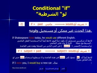 Conditional “if” ” لو“ الشرطية هذا الحدث غير ممكن أو مستحيل وقوعه . If Shakespeare  lived  today, he  would use  different English.  لاحظ أن شكسبير مستحيل أن يكون حياً اليوم .  لاحظ أيضاً أننا استخدمنا الفعل الماضي البسيط مع جملة  لكنه لا يدل على الماضي .  و استخدمنا  ( المصدر  +  )  في الجزء الثاني من الجملة وهذه هي القاعدة : لاحظ أيضاً أن  تتحول إلى  في هذه القاعدة و لا نستطيع استخدام  حتى لو كان الفاعل مفرداً . If I  were  you, I  would buy  a new car.  مثال :  would be were was عودة إلى القائمة الرئيسية عودة إلى القائمة الرئيسية التالي السابق if +   past  ماضي  would تصريف أول  +  2)   if +   subject + past  subject+ would تصريف أول  +  