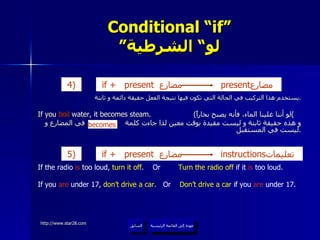 Conditional “if” ” لو“ الشرطية يستخدم هذا التركيب في الحالة التي تكون فيها نتيجة الفعل حقيقة دائمة و ثابتة . If you  boil  water, it becomes steam.  ( لو أننا غلينا الماء، فأنه يصبح بخاراً ) و هذه حقيقة ثابتة و ليست مقيدة بوقت معين لذا جاءت كلمة  في المضارع و ليست في المستقبل . عودة إلى القائمة الرئيسية السابق If the radio  is  too loud,  turn it off .  Or  Turn the radio off  if it  is  too loud. If you  are  under 17,  don’t drive a car.   Or  Don’t drive a car  if you  are  under 17. becomes عودة إلى القائمة الرئيسية if +   present  مضارع   present مضارع  4)   if +   present  مضارع   instructions تعليمات  5 )   