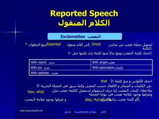 Reported Speech الكلام المنقول *  لتحويل جملة تعجب من مباشر  إلى كلام منقول  نتبع الخطوات التالية : 1-  احذف كلمة التعجب وضع بدلاً منها كلمة تدل عليها مثل : 2-  احذف الأقواس و ضع كلمة 3-  غير الكلمات و الضمائر و الأفعال حسب المعنى وكما سبق في الجملة الخبرية . ملاحظة :  كلمات التعجب إما حرف استفهام استعمل ككلمة تعجب مثل :  وتعرفها بوجود علامة تعجب في نهاية الجملة أو كلمة تعجب بذاتها مثل :  و تعرفها بوجود علامة التعجب  ! .  Exclamation   التعجب  Direct Reported Alas, Hurrah, Oh that how, what عودة إلى القائمة الرئيسية عودة إلى القائمة الرئيسية التالي السابق With sadness   بحزن  With admiration بإعجاب  With joy   بفرح  With anger بغضب  With regret  بندم  