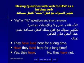 Making Questions with verb to HAVE as a helping verb    تكوين السؤال مع فعل ”يملك“ كفعل مساعد “ Yes” or “No” questions and short answers الأسئلة بـ نعم و لا و الإجابات مختصرة : لتكوين سؤال مع فعل يملك كفعل مساعد نقدم هذا الفعل على الفاعل . مثال : They  have lived  here for a long time. Have  they  lived  here for a long time? Yes, they  have .  No, they  have  not. عودة إلى القائمة الرئيسية عودة إلى القائمة الرئيسية التالي السابق 