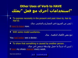 Other Uses of Verb to HAVE    استخدامات أخرى مع فعل ”يملك“  To express necessity in the present and past  have to, has to, had to. ليعبر عن الضرورة في المضارع و الماضي .  مثال :  I  have to leave  now. ____________________________________________________ With some model auxiliaries. مع بعض الأفعال الناقصة .  مثال : You  had better  see a doctor. ____________________________________________________ To show that something is caused by another person. ليبين أن شيئاً ما حصل بواسطة شخص اخر .  مثال :  I  have   my shoes  cleaned  every week. عودة إلى القائمة الرئيسية السابق عودة إلى القائمة الرئيسية 