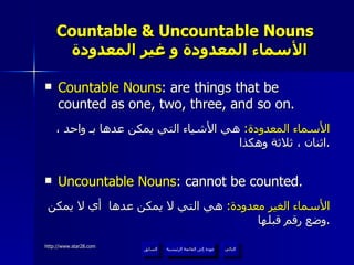 Countable & Uncountable Nouns    الأسماء المعدودة و غير المعدودة Countable Nouns : are things that be counted as one, two, three, and so on. الأسماء المعدودة :  هي الأشياء التي يمكن عدها بـ واحد ، اثنان ، ثلاثة وهكذا . Uncountable Nouns : cannot be counted. الأسماء الغير معدودة :  هي التي لا يمكن عدها  أي لا يمكن وضع رقم قبلها . عودة إلى القائمة الرئيسية عودة إلى القائمة الرئيسية التالي السابق 
