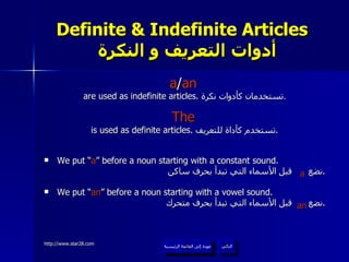 Definite & Indefinite Articles    أدوات التعريف و النكرة a / an   are used as indefinite articles.  تستخدمان كأدوات نكرة . The   is used as definite articles.  تستخدم كأداة للتعريف . We put “ a ” before a noun starting with a constant sound. نضع  قبل الأسماء التي تبدأ بحرف ساكن . We put “ an ” before a noun starting with a vowel sound. نضع  قبل الأسماء التي تبدأ بحرف متحرك . عودة إلى القائمة الرئيسية التالي عودة إلى القائمة الرئيسية a an 