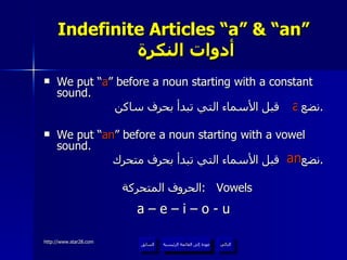 Indefinite Articles “a” & “an”   أدوات النكرة We put “ a ” before a noun starting with a constant sound. نضع  قبل الأسماء التي تبدأ بحرف ساكن . We put “ an ” before a noun starting with a vowel sound. نضع  قبل الأسماء التي تبدأ بحرف متحرك . الحروف المتحركة  :  Vowels a – e – i – o - u a an عودة إلى القائمة الرئيسية عودة إلى القائمة الرئيسية التالي السابق 